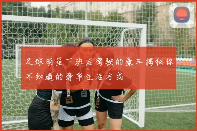 足球明星下班后驾驶的豪车揭秘你不知道的奢华生活方式