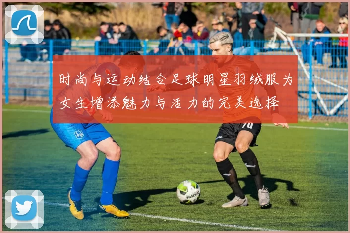 时尚与运动结合足球明星羽绒服为女生增添魅力与活力的完美选择