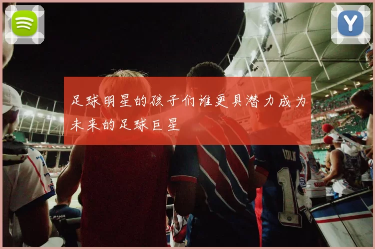 足球明星的孩子们谁更具潜力成为未来的足球巨星