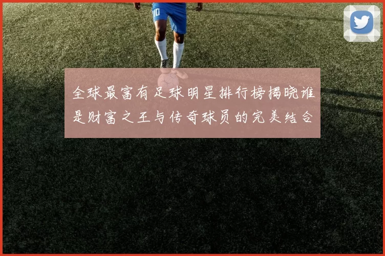 全球最富有足球明星排行榜揭晓谁是财富之王与传奇球员的完美结合
