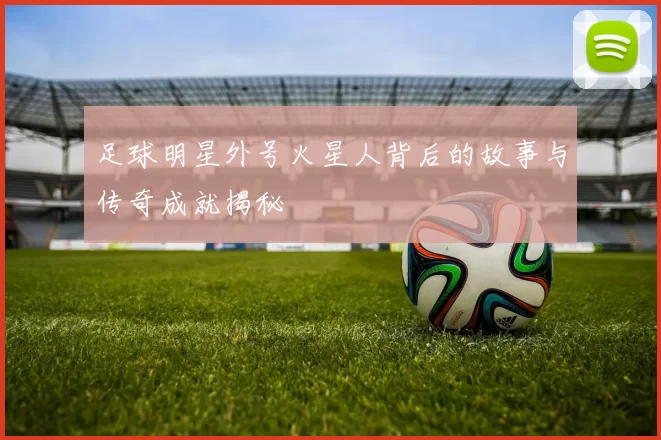足球明星外号火星人背后的故事与传奇成就揭秘