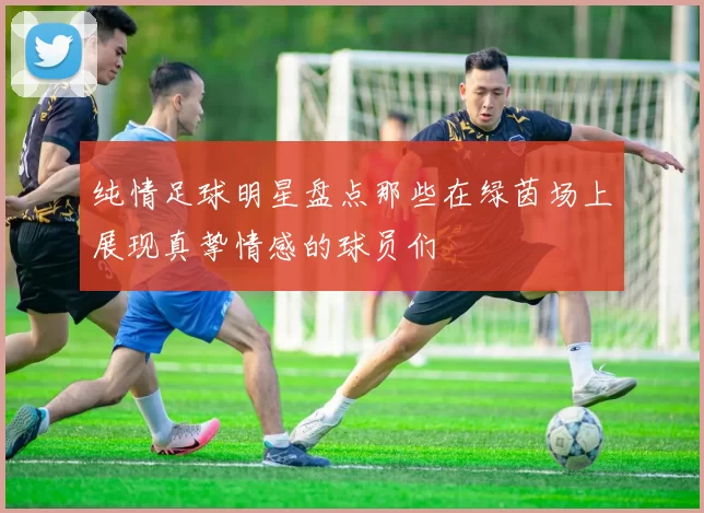 纯情足球明星盘点那些在绿茵场上展现真挚情感的球员们