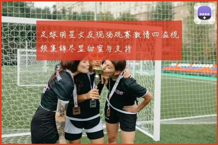 足球明星女友现场观赛激情四溢视频集锦尽显甜蜜与支持