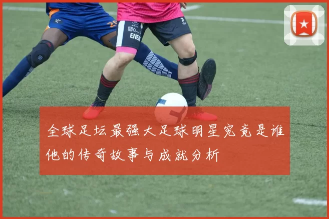 全球足坛最强大足球明星究竟是谁他的传奇故事与成就分析