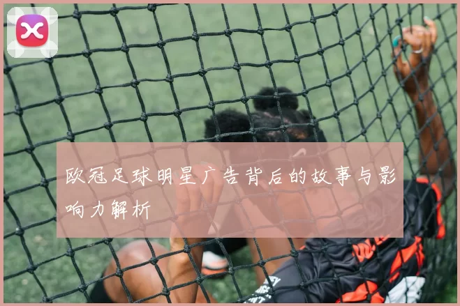 欧冠足球明星广告背后的故事与影响力解析