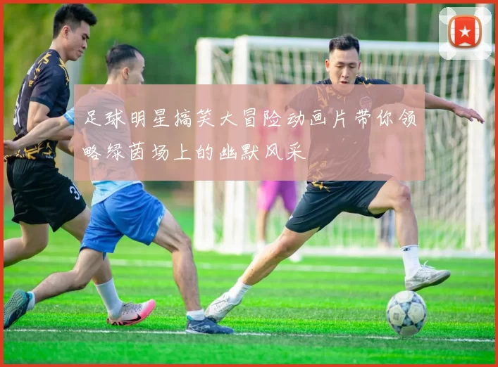 足球明星搞笑大冒险动画片带你领略绿茵场上的幽默风采
