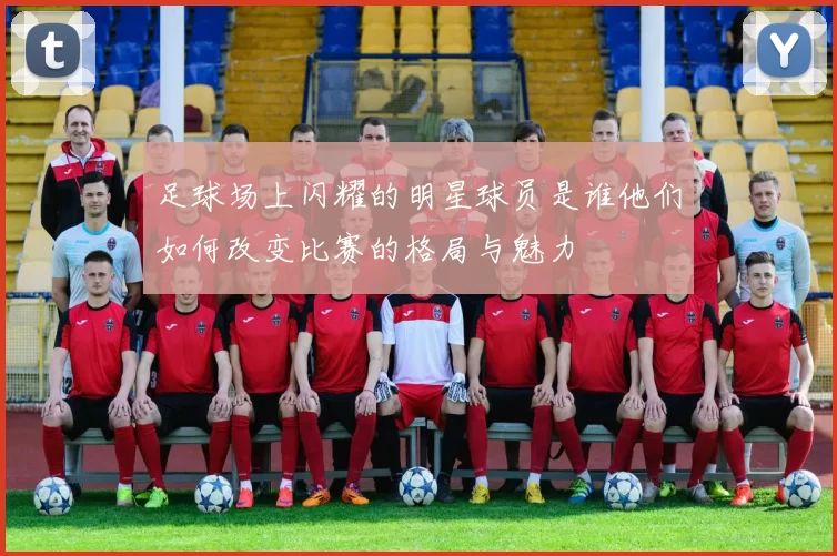 足球场上闪耀的明星球员是谁他们如何改变比赛的格局与魅力