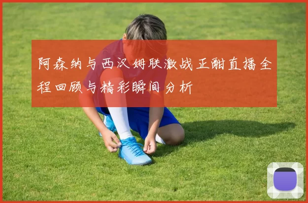 阿森纳与西汉姆联激战正酣直播全程回顾与精彩瞬间分析