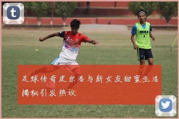 足球传奇皮尔洛与新女友甜蜜生活揭秘引发热议