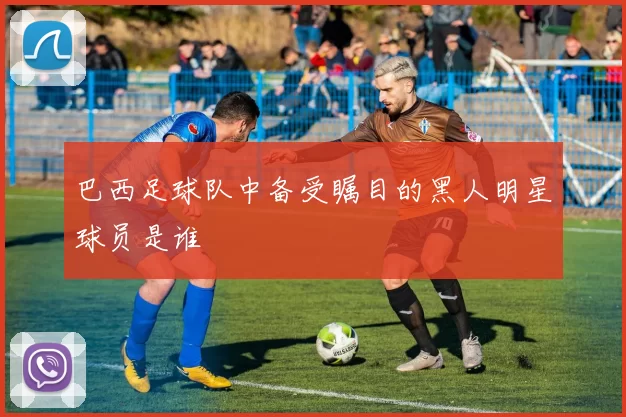 巴西足球队中备受瞩目的黑人明星球员是谁