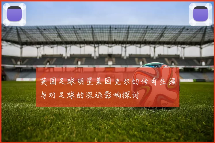 英国足球明星莱因克尔的传奇生涯与对足球的深远影响探讨