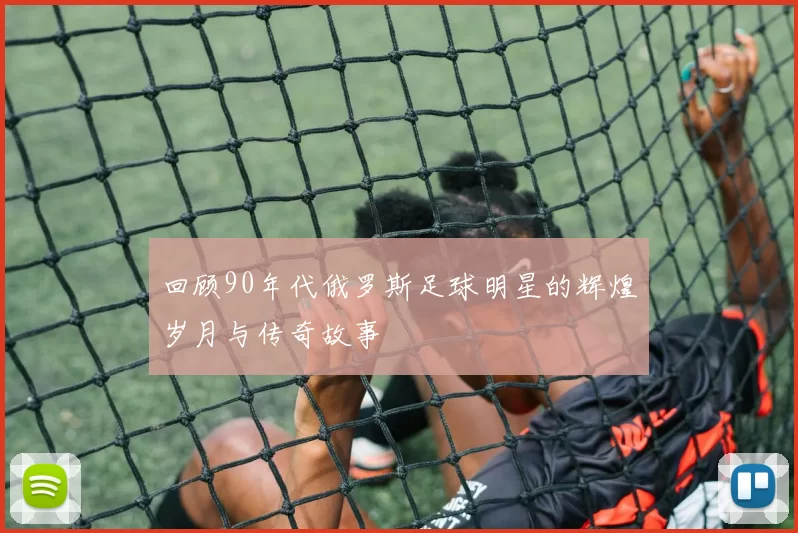 回顾90年代俄罗斯足球明星的辉煌岁月与传奇故事