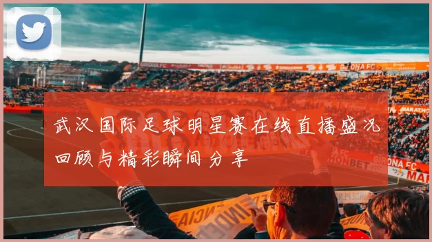 武汉国际足球明星赛在线直播盛况回顾与精彩瞬间分享