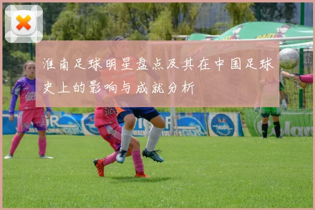 淮南足球明星盘点及其在中国足球史上的影响与成就分析