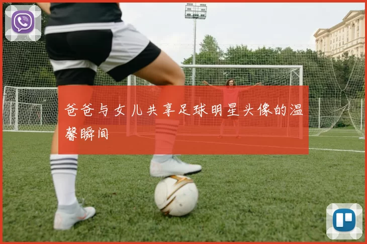 爸爸与女儿共享足球明星头像的温馨瞬间