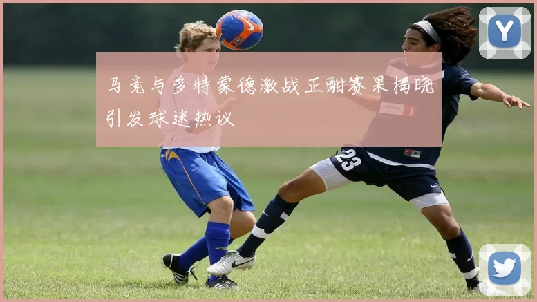 马竞与多特蒙德激战正酣赛果揭晓引发球迷热议