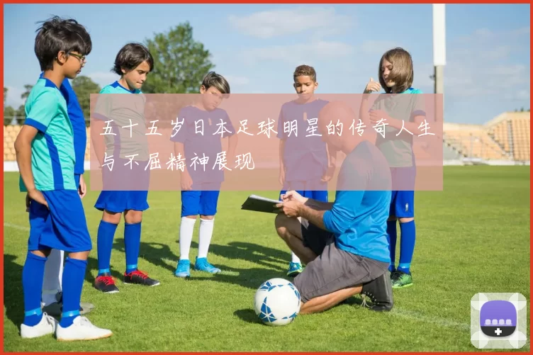 五十五岁日本足球明星的传奇人生与不屈精神展现