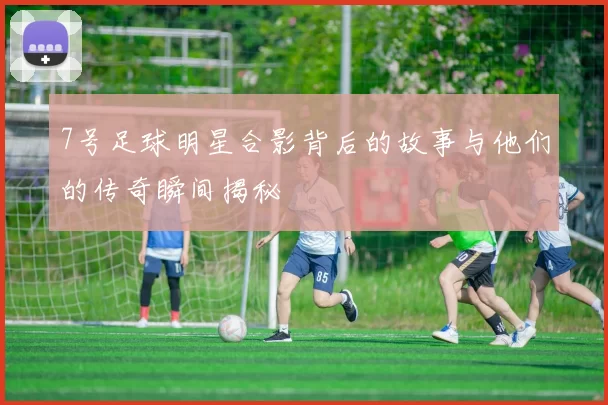 7号足球明星合影背后的故事与他们的传奇瞬间揭秘