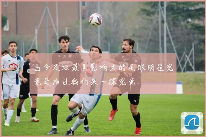 当今足坛最具影响力的足球明星究竟是谁让我们来一探究竟