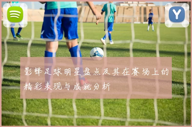 影锋足球明星盘点及其在赛场上的精彩表现与成就分析
