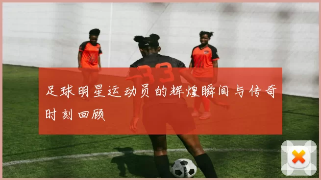 足球明星运动员的辉煌瞬间与传奇时刻回顾
