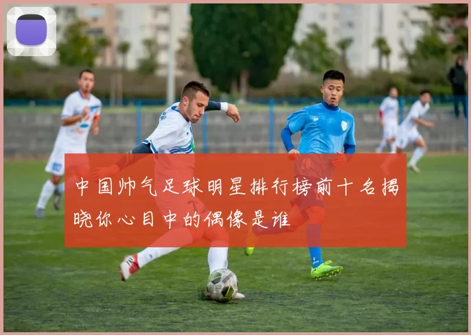 中国帅气足球明星排行榜前十名揭晓你心目中的偶像是谁