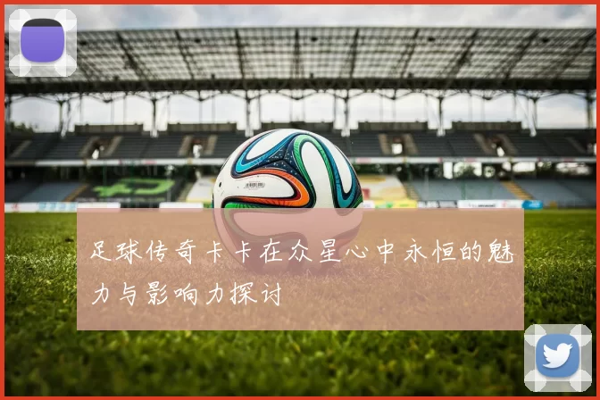 足球传奇卡卡在众星心中永恒的魅力与影响力探讨