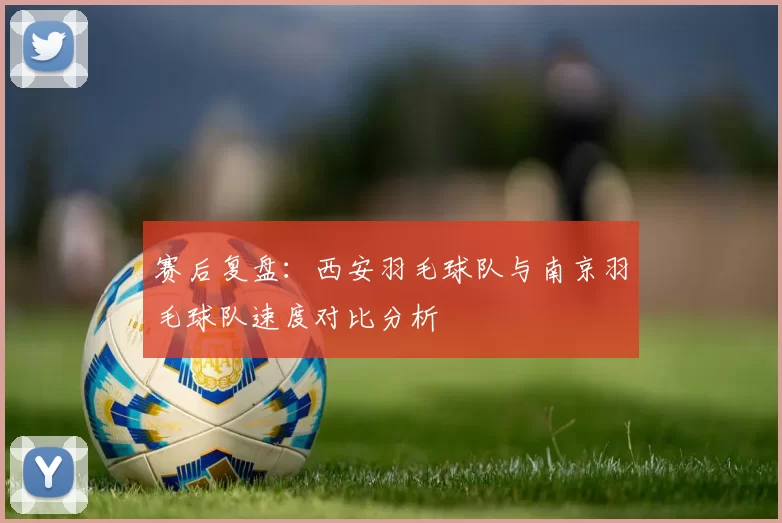赛后复盘：西安羽毛球队与南京羽毛球队速度对比分析