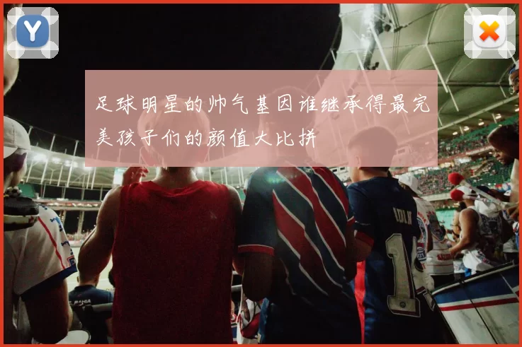 足球明星的帅气基因谁继承得最完美孩子们的颜值大比拼