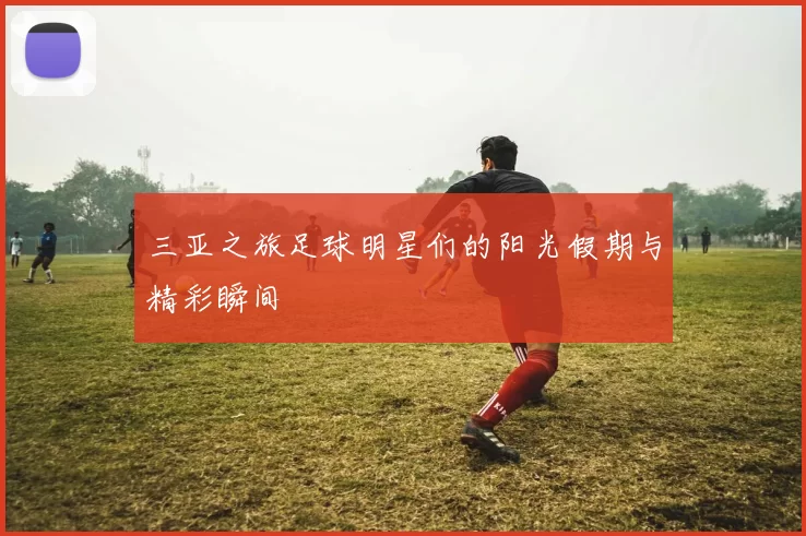 三亚之旅足球明星们的阳光假期与精彩瞬间