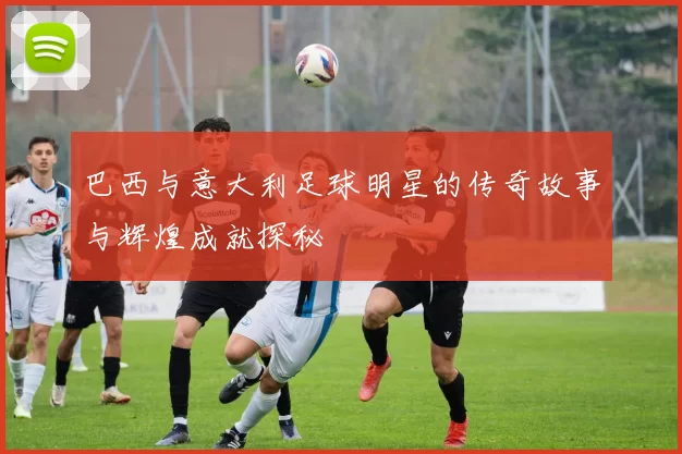 巴西与意大利足球明星的传奇故事与辉煌成就探秘