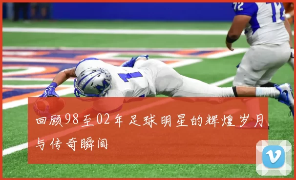 回顾98至02年足球明星的辉煌岁月与传奇瞬间