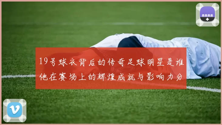 19号球衣背后的传奇足球明星是谁他在赛场上的辉煌成就与影响力分析