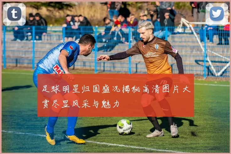 足球明星归国盛况揭秘高清图片大赏尽显风采与魅力