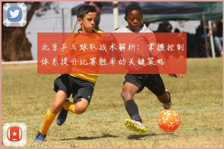 北京乒乓球队战术解析：掌握控制体系提升比赛胜率的关键策略