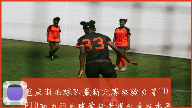 重庆羽毛球队最新比赛经验分享TOP10助力羽毛球爱好者提升竞技水平