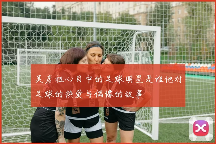 吴彦祖心目中的足球明星是谁他对足球的热爱与偶像的故事