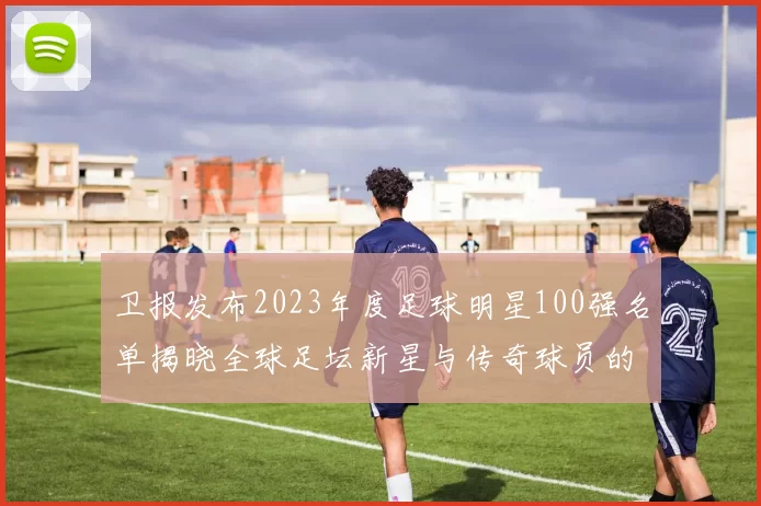 卫报发布2023年度足球明星100强名单揭晓全球足坛新星与传奇球员的精彩对决
