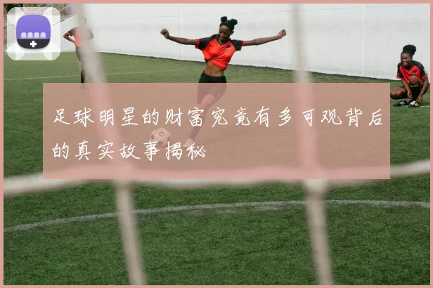 足球明星的财富究竟有多可观背后的真实故事揭秘