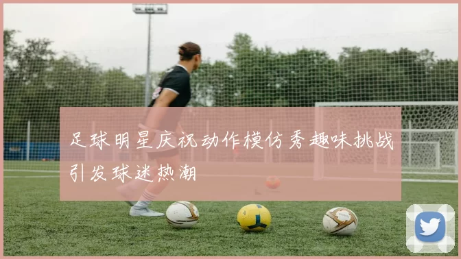 足球明星庆祝动作模仿秀趣味挑战引发球迷热潮