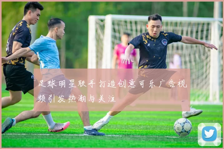 足球明星联手打造创意可乐广告视频引发热潮与关注