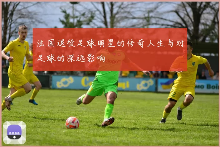 法国退役足球明星的传奇人生与对足球的深远影响