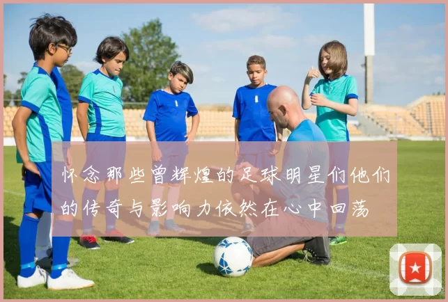 怀念那些曾辉煌的足球明星们他们的传奇与影响力依然在心中回荡