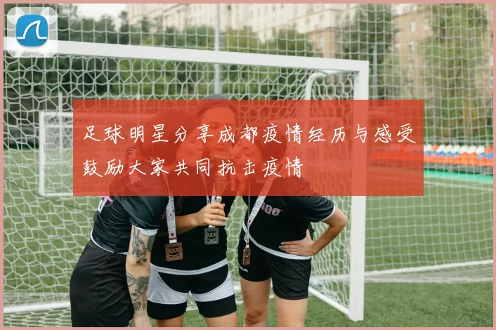 足球明星分享成都疫情经历与感受鼓励大家共同抗击疫情