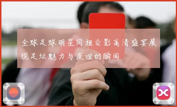 全球足球明星同框合影高清盛宴展现足坛魅力与友谊的瞬间