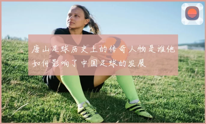 唐山足球历史上的传奇人物是谁他如何影响了中国足球的发展