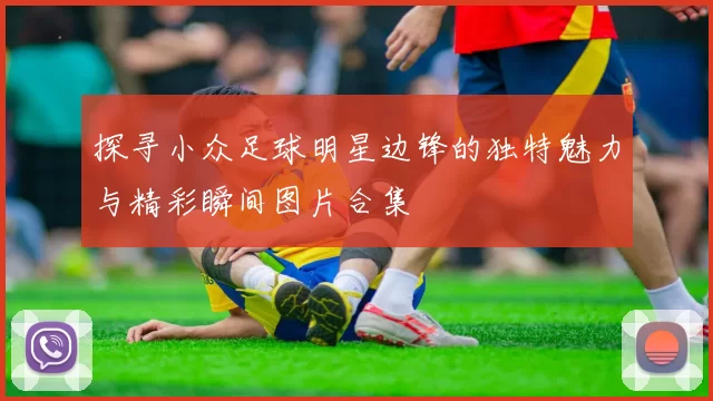 探寻小众足球明星边锋的独特魅力与精彩瞬间图片合集