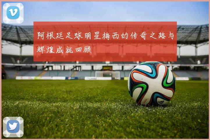 阿根廷足球明星梅西的传奇之路与辉煌成就回顾