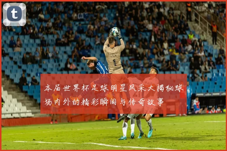 本届世界杯足球明星风采大揭秘球场内外的精彩瞬间与传奇故事