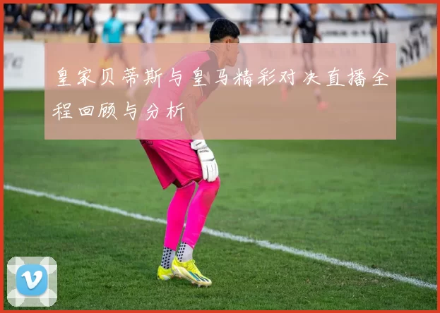皇家贝蒂斯与皇马精彩对决直播全程回顾与分析